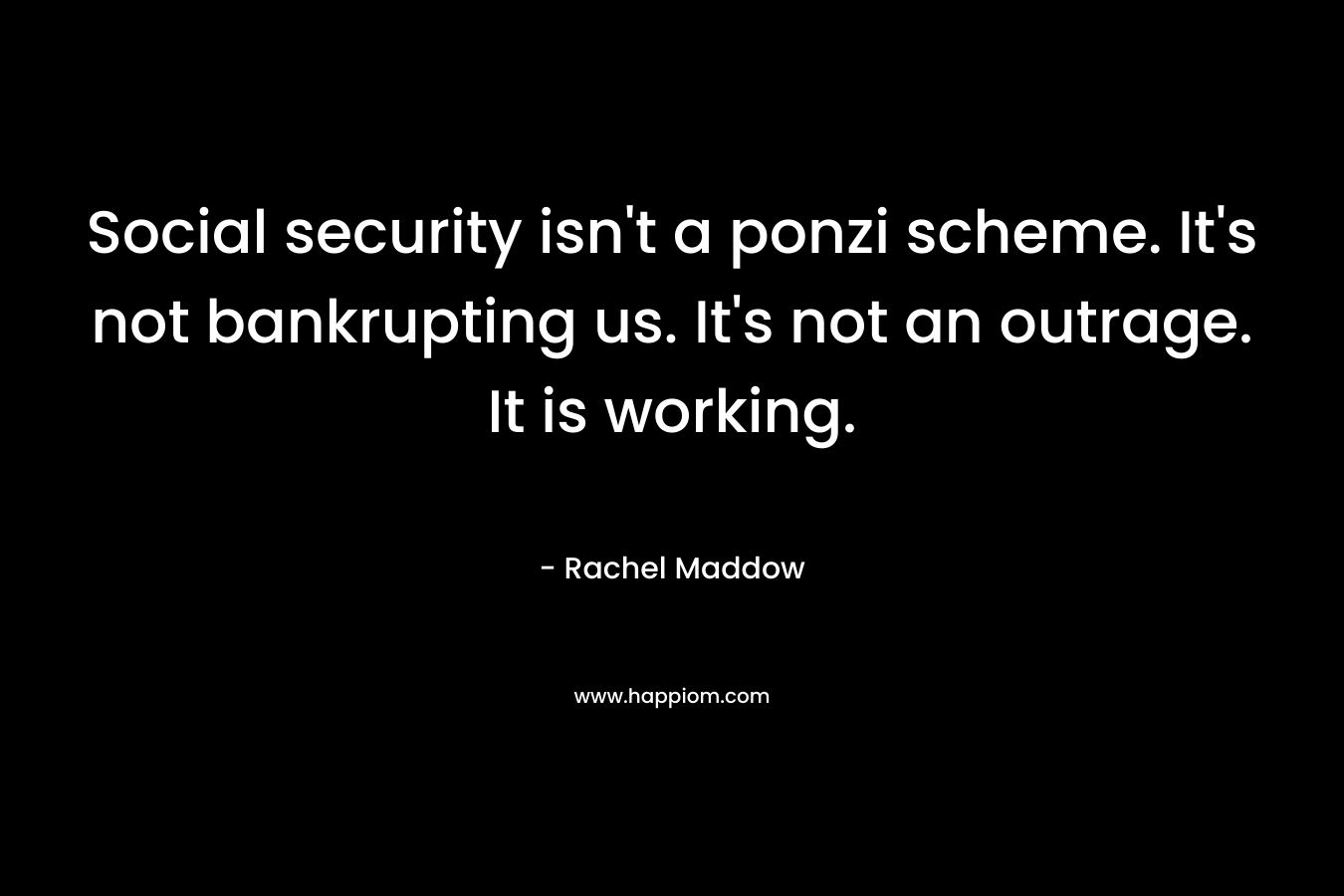 Social security isn’t a ponzi scheme. It’s not bankrupting us. It’s not an outrage. It is working. – Rachel Maddow