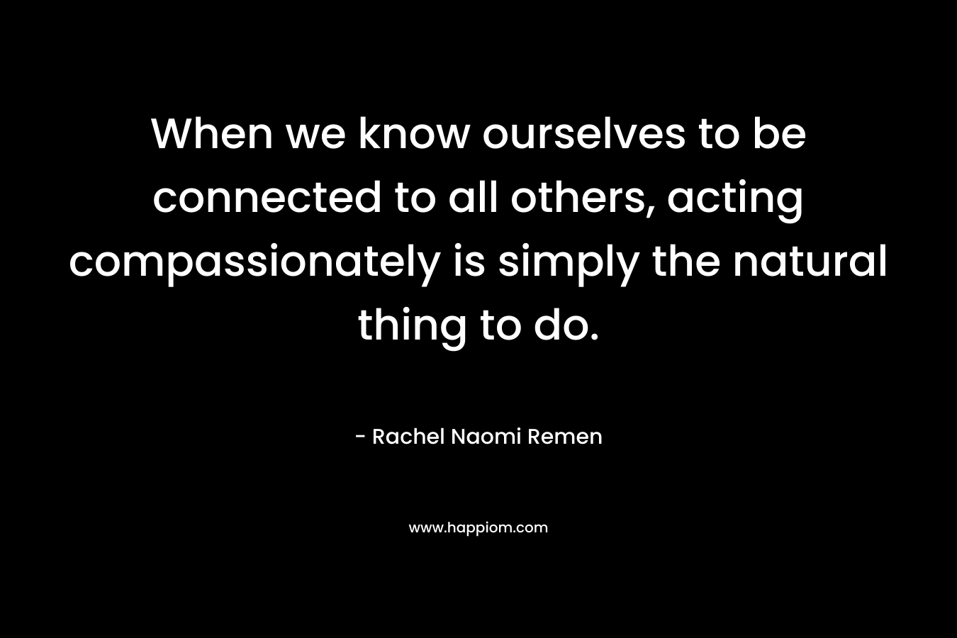 When we know ourselves to be connected to all others, acting compassionately is simply the natural thing to do.  – Rachel Naomi Remen