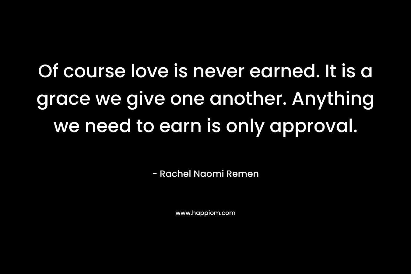 Of course love is never earned. It is a grace we give one another. Anything we need to earn is only approval. – Rachel Naomi Remen