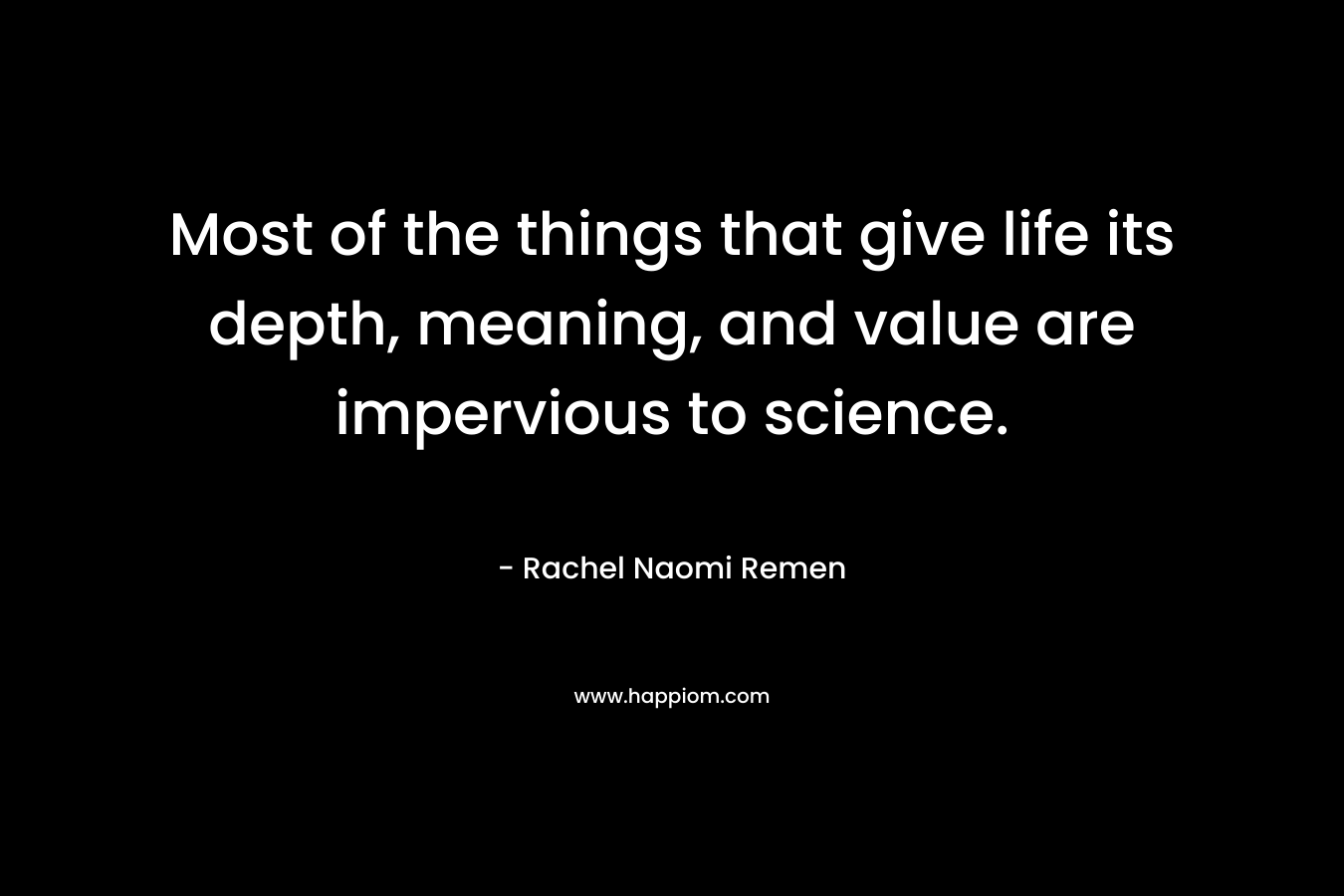 Most of the things that give life its depth, meaning, and value are impervious to science. – Rachel Naomi Remen