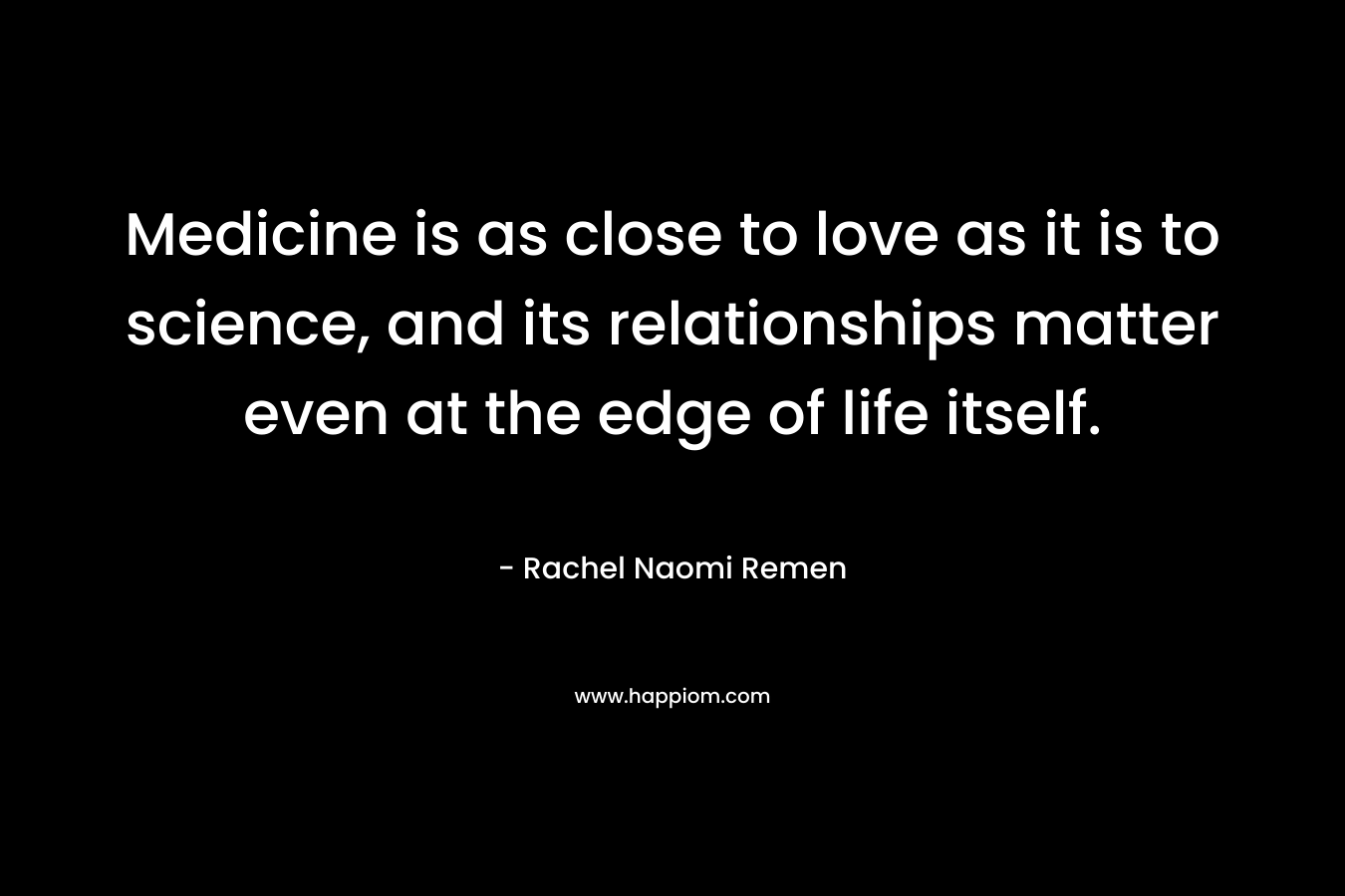 Medicine is as close to love as it is to science, and its relationships matter even at the edge of life itself. – Rachel Naomi Remen