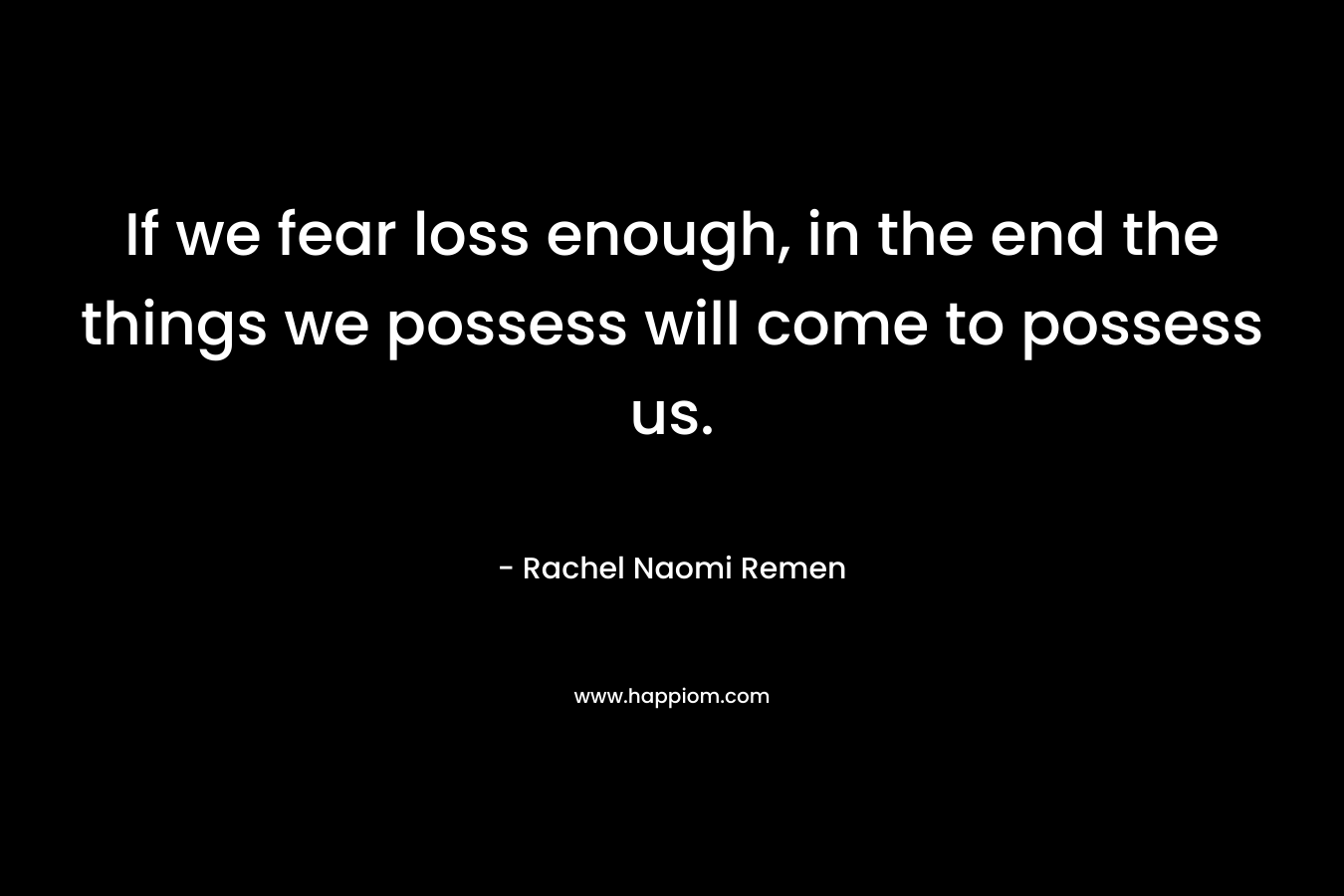 If we fear loss enough, in the end the things we possess will come to possess us. – Rachel Naomi Remen