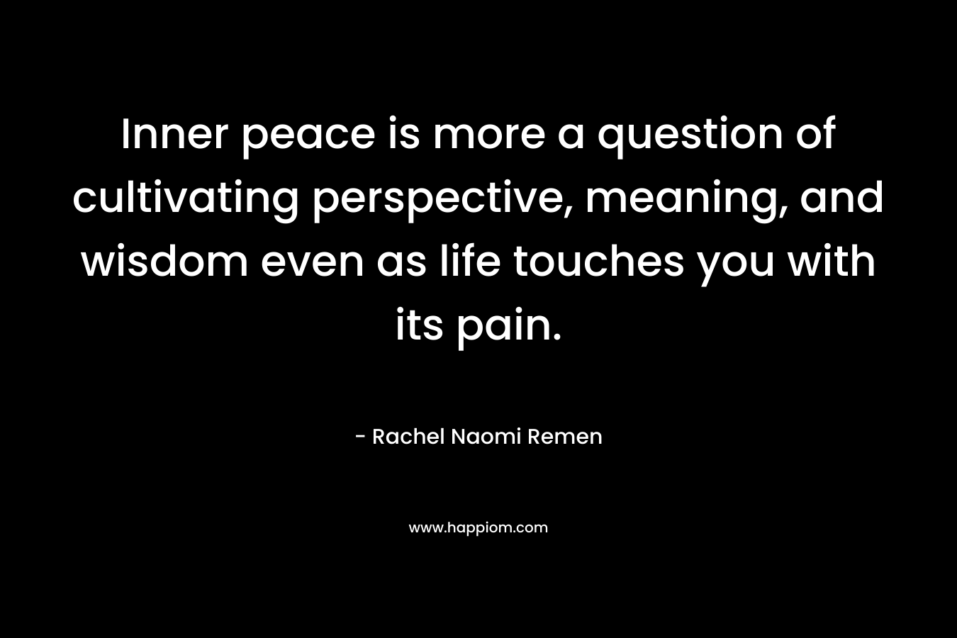 Inner peace is more a question of cultivating perspective, meaning, and wisdom even as life touches you with its pain. – Rachel Naomi Remen