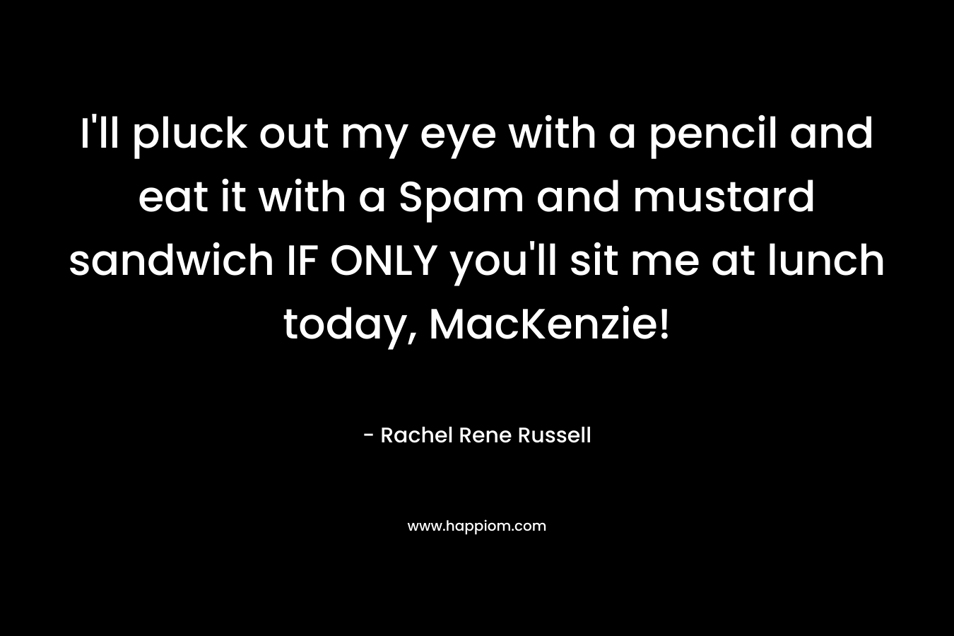 I’ll pluck out my eye with a pencil and eat it with a Spam and mustard sandwich IF ONLY you’ll sit me at lunch today, MacKenzie! – Rachel Rene Russell