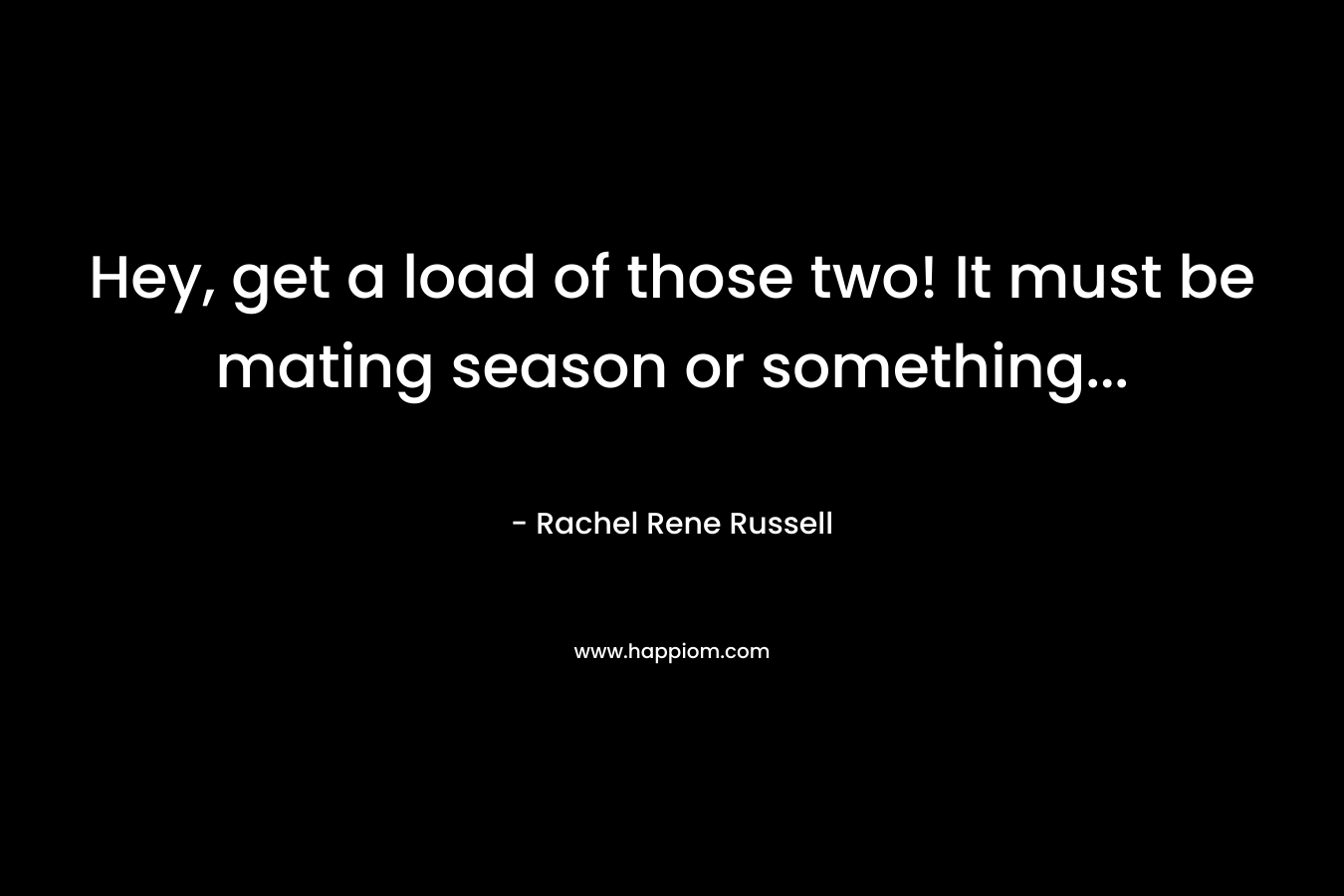 Hey, get a load of those two! It must be mating season or something… – Rachel Rene Russell