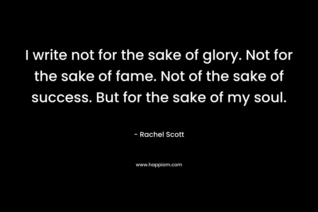 I write not for the sake of glory. Not for the sake of fame. Not of the sake of success. But for the sake of my soul.