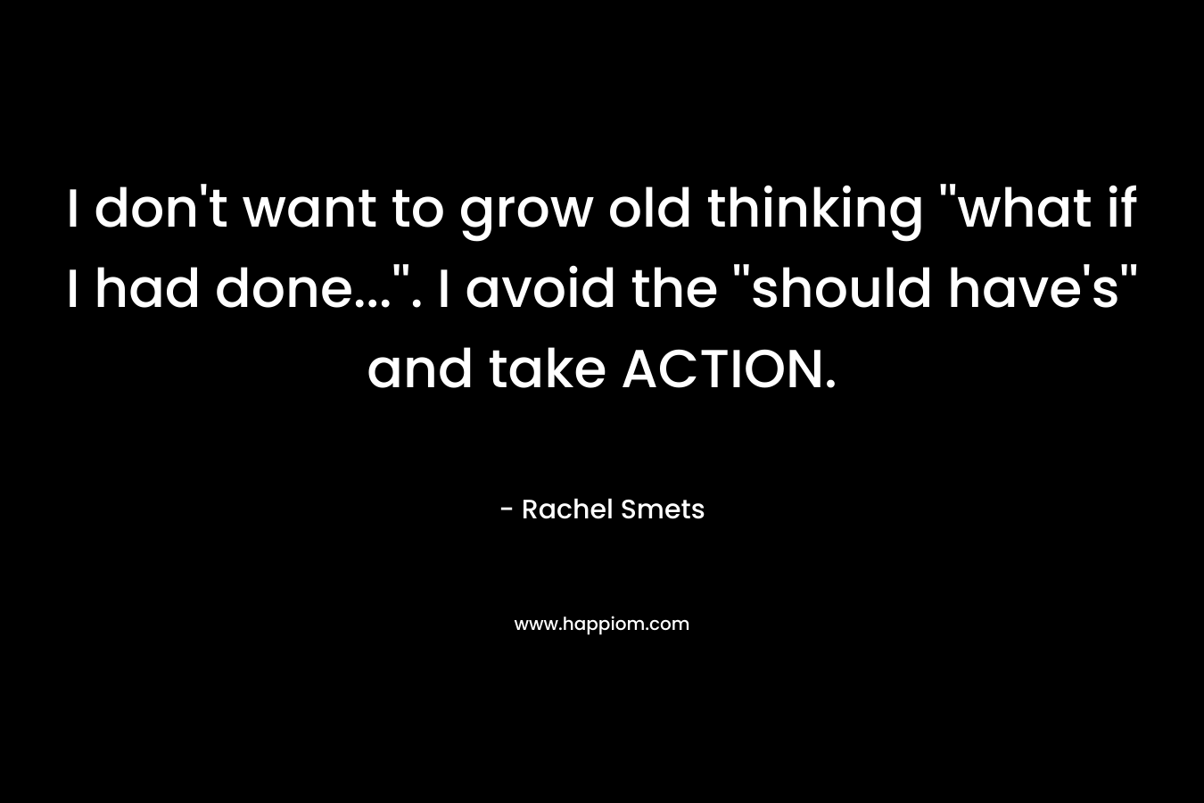 I don't want to grow old thinking ''what if I had done...''. I avoid the ''should have's'' and take ACTION.