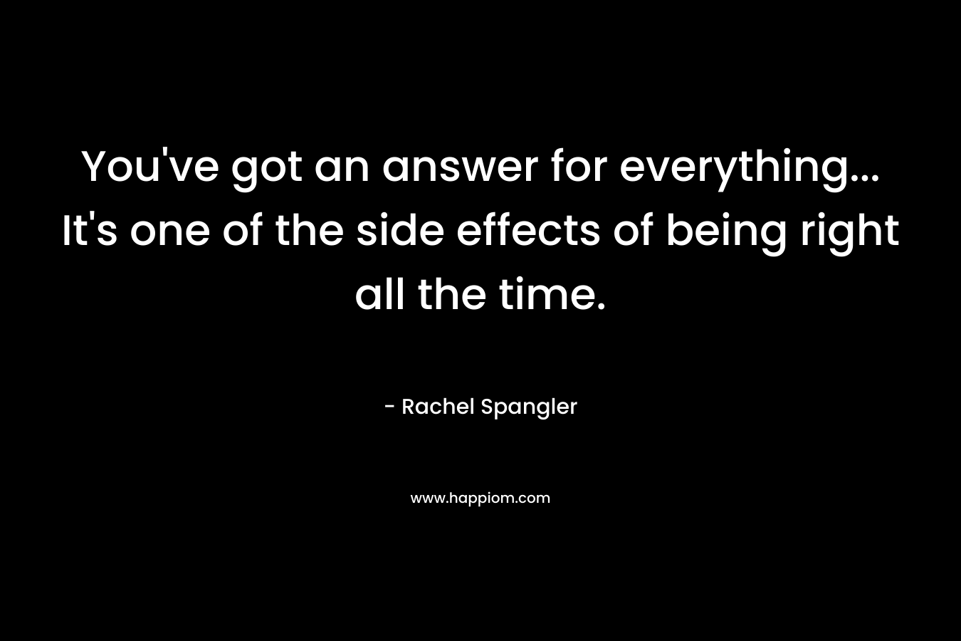 You've got an answer for everything... It's one of the side effects of being right all the time.