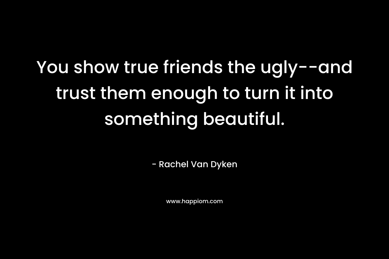 You show true friends the ugly--and trust them enough to turn it into something beautiful.