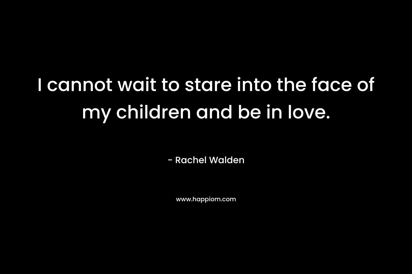 I cannot wait to stare into the face of my children and be in love.