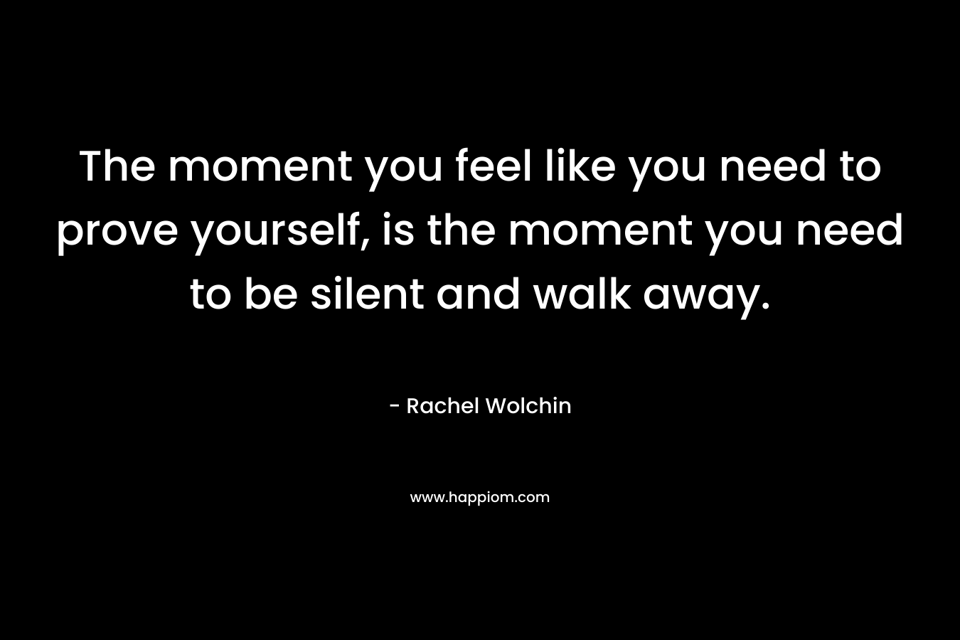 The moment you feel like you need to prove yourself, is the moment you need to be silent and walk away. – Rachel Wolchin