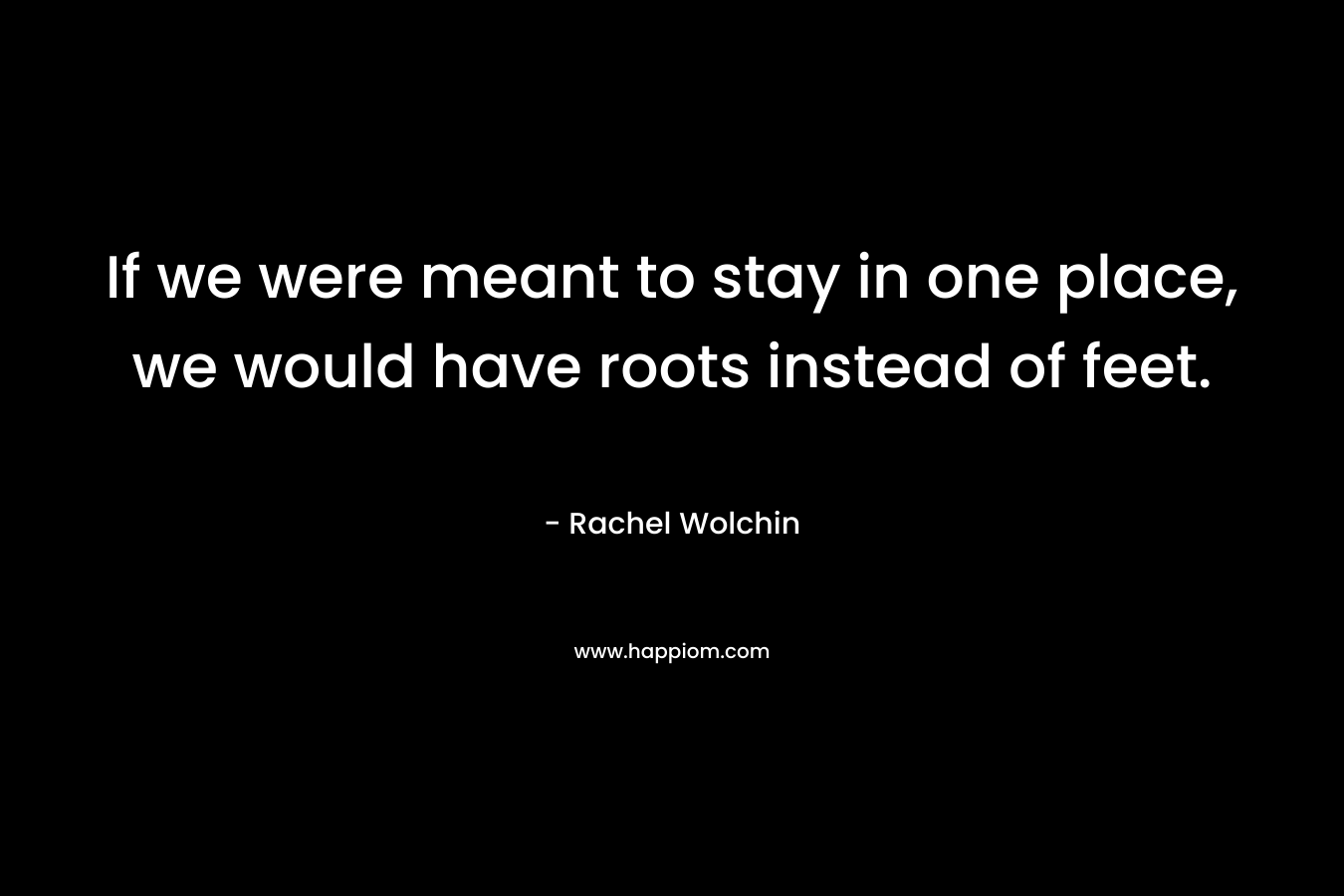 If we were meant to stay in one place, we would have roots instead of feet. – Rachel Wolchin