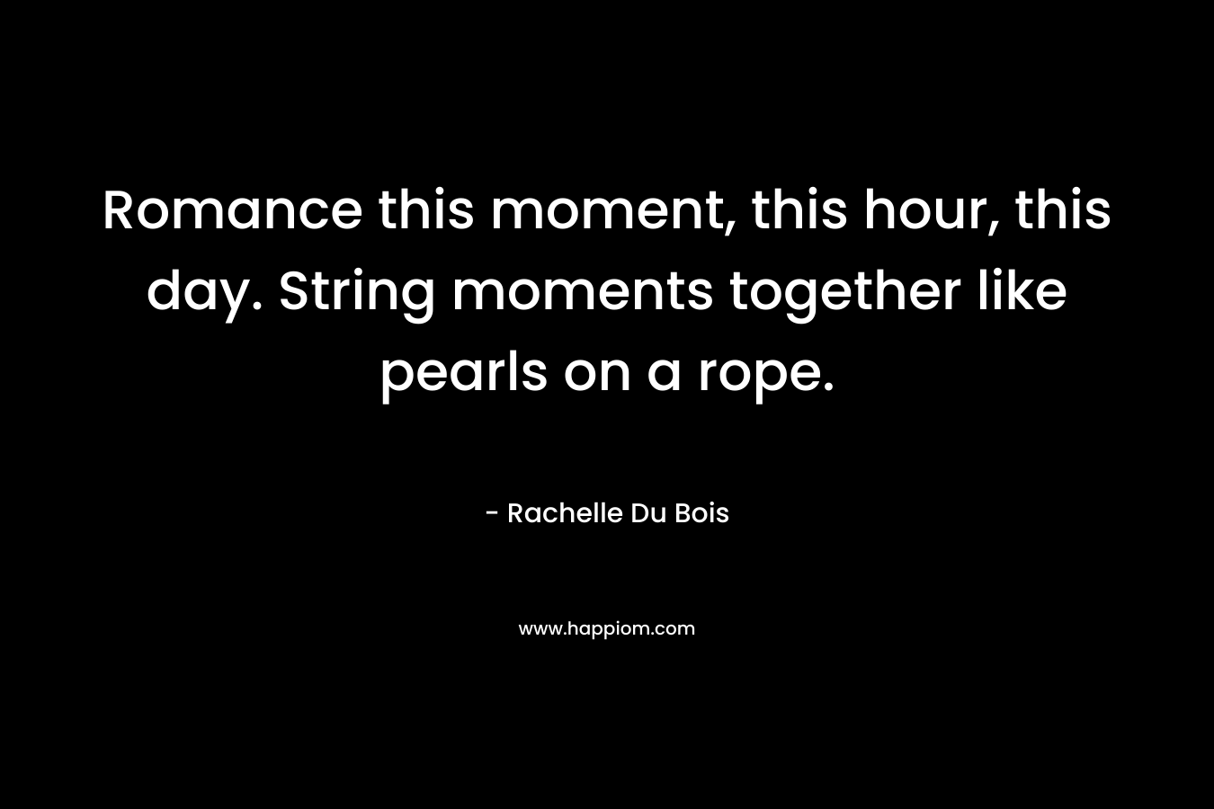 Romance this moment, this hour, this day. String moments together like pearls on a rope.