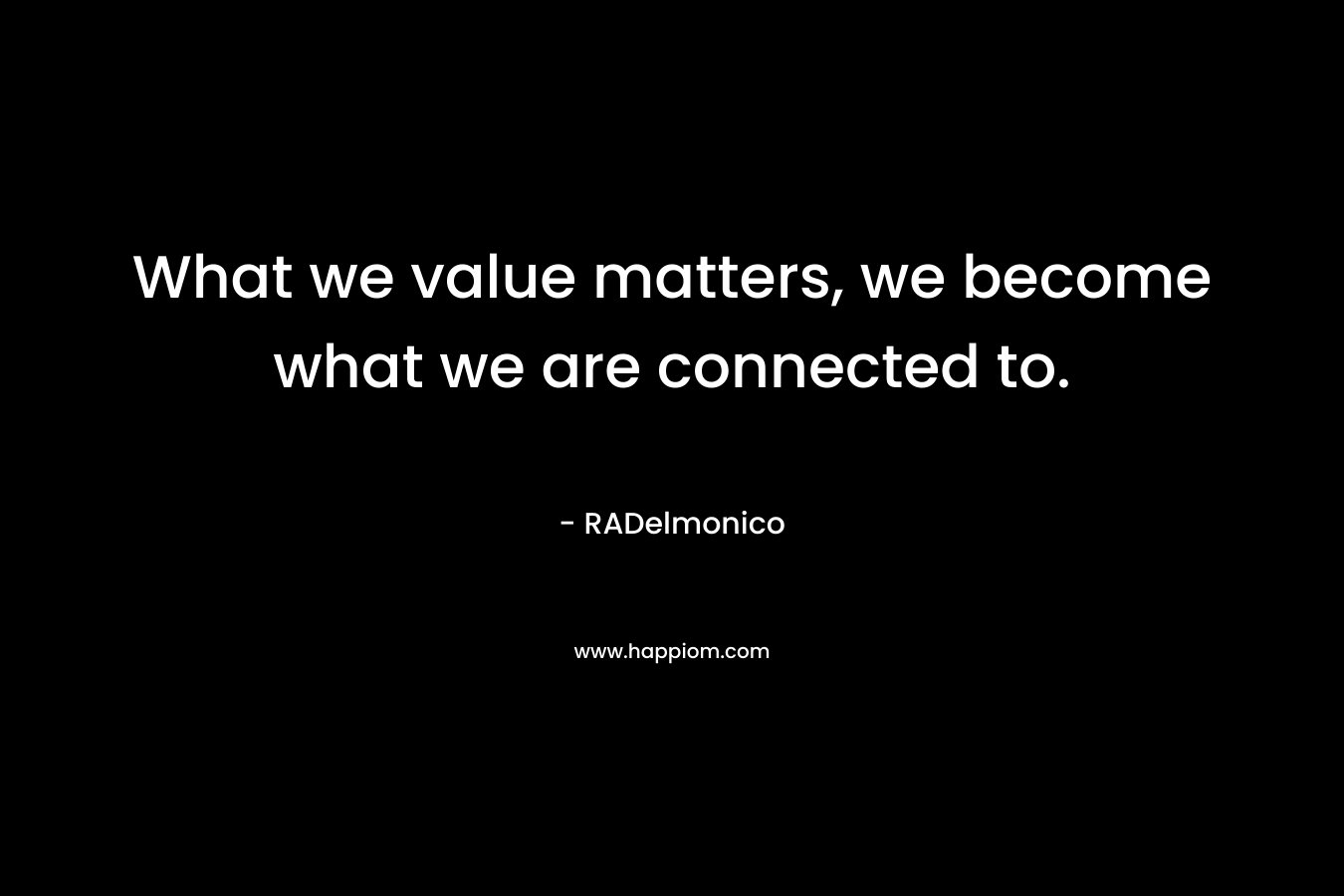 What we value matters, we become what we are connected to. – RADelmonico