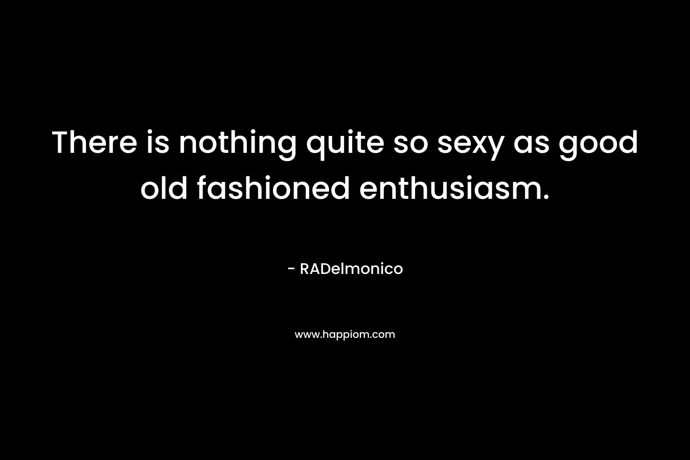 There is nothing quite so sexy as good old fashioned enthusiasm. – RADelmonico