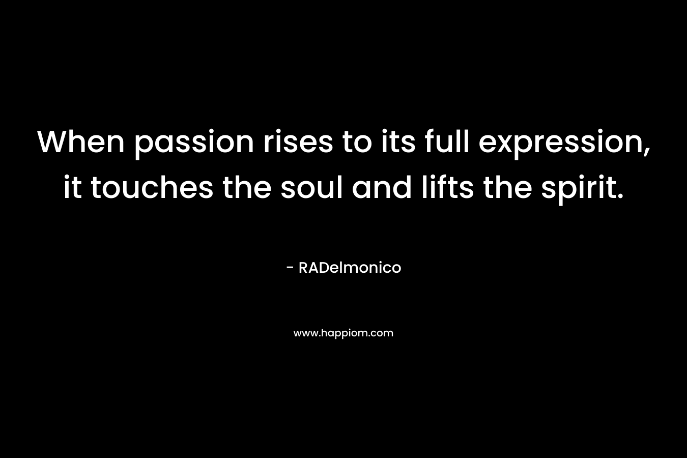 When passion rises to its full expression, it touches the soul and lifts the spirit.