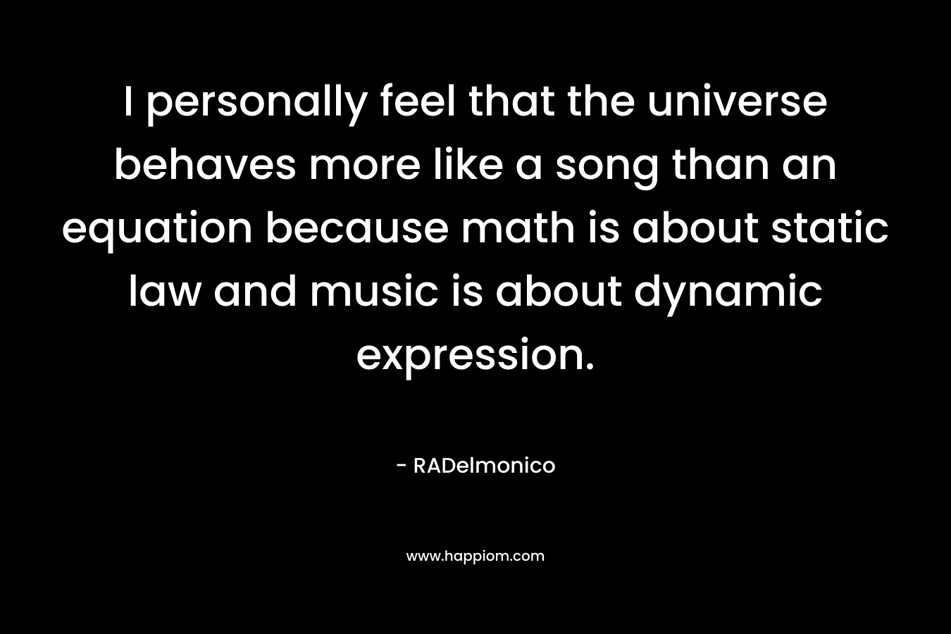 I personally feel that the universe behaves more like a song than an equation because math is about static law and music is about dynamic expression.