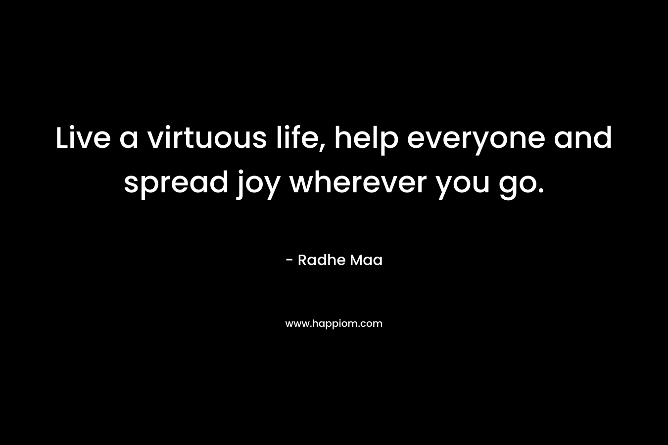 Live a virtuous life, help everyone and spread joy wherever you go.