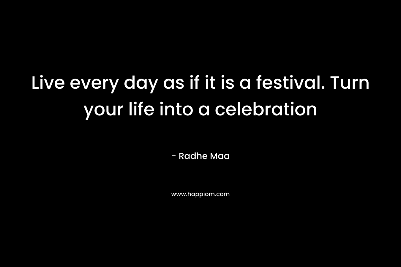 Live every day as if it is a festival. Turn your life into a celebration