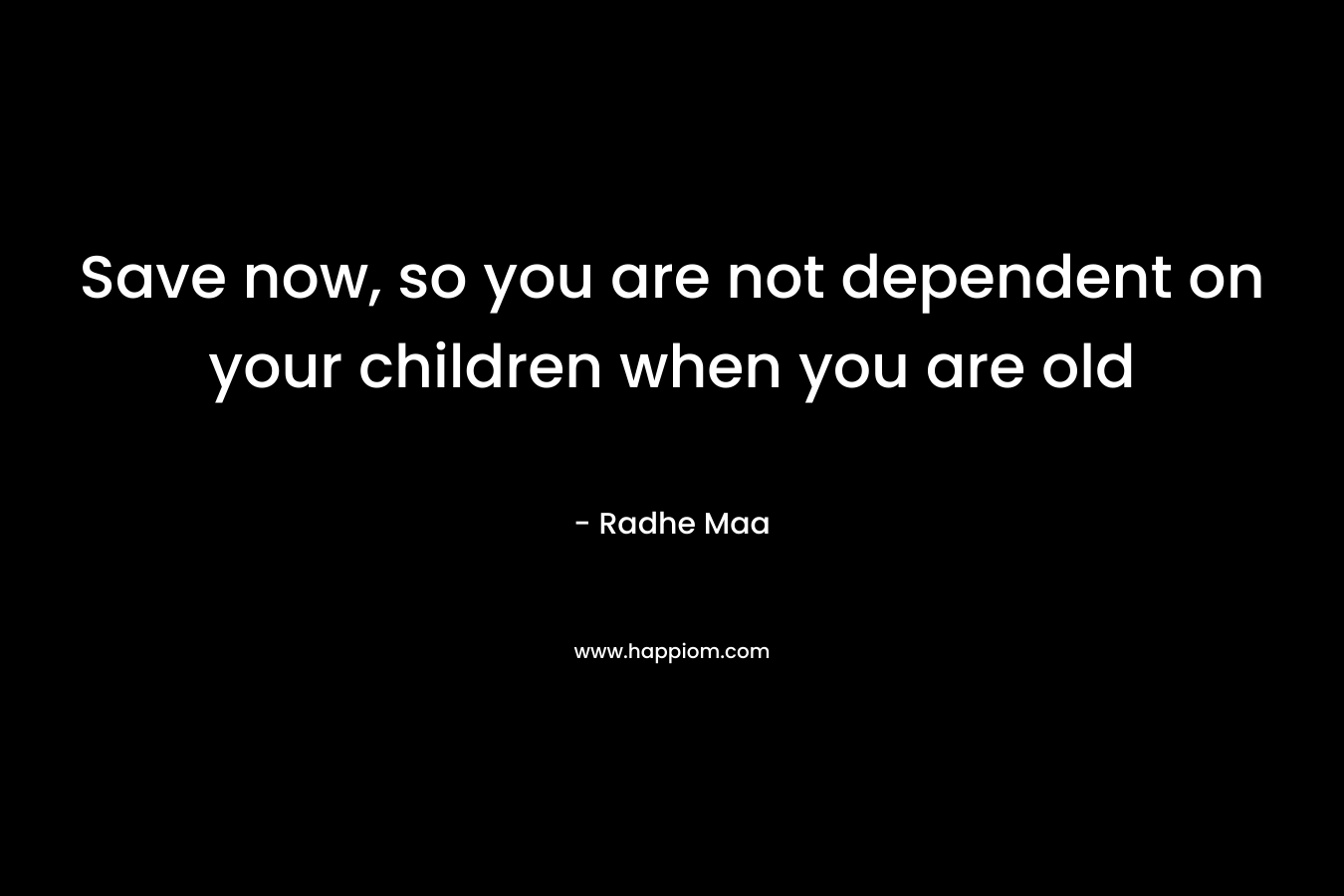 Save now, so you are not dependent on your children when you are old