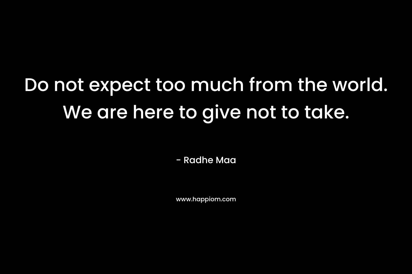 Do not expect too much from the world. We are here to give not to take.