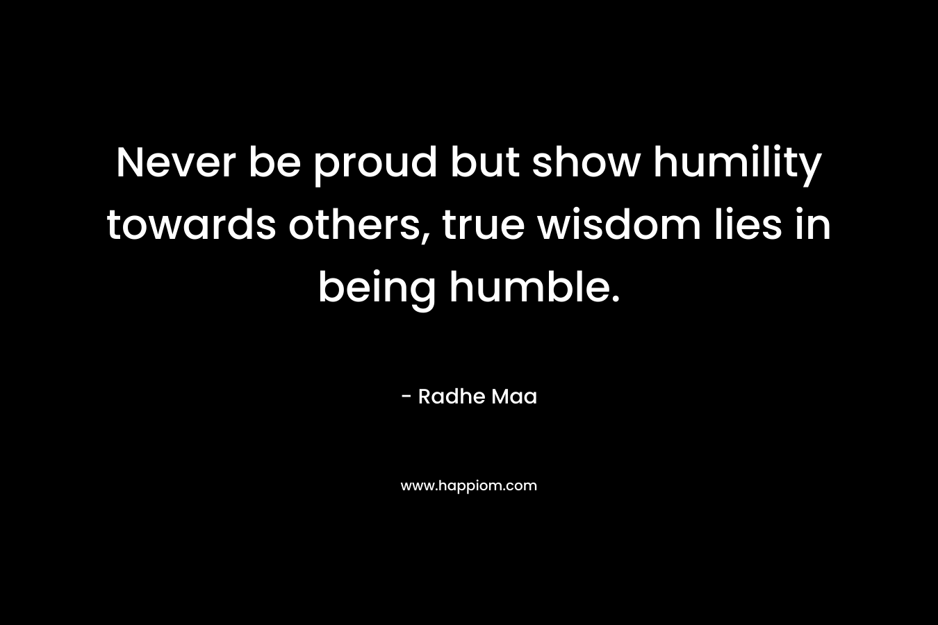 Never be proud but show humility towards others, true wisdom lies in being humble.