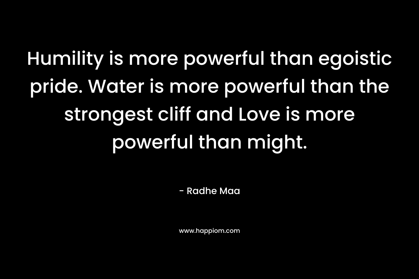Humility is more powerful than egoistic pride. Water is more powerful than the strongest cliff and Love is more powerful than might.
