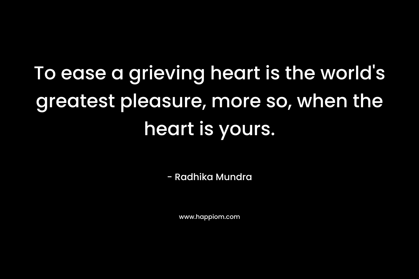 To ease a grieving heart is the world's greatest pleasure, more so, when the heart is yours.