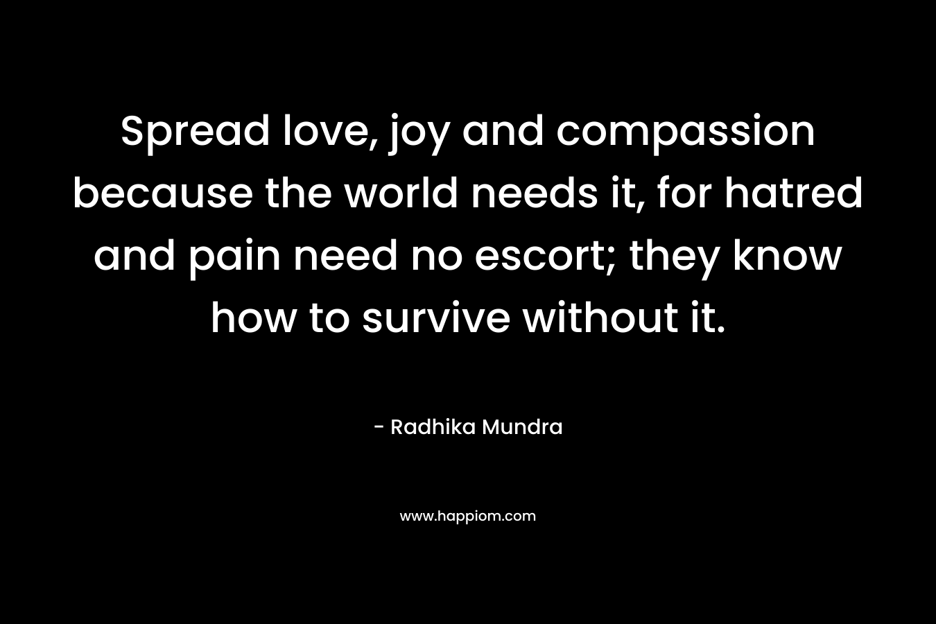 Spread love, joy and compassion because the world needs it, for hatred and pain need no escort; they know how to survive without it.