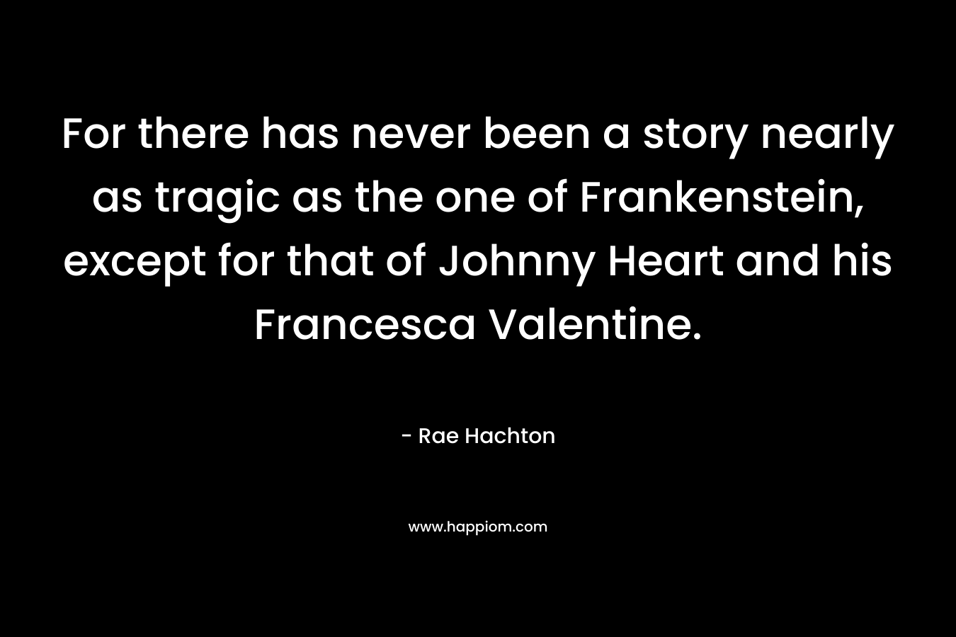 For there has never been a story nearly as tragic as the one of Frankenstein, except for that of Johnny Heart and his Francesca Valentine. – Rae Hachton
