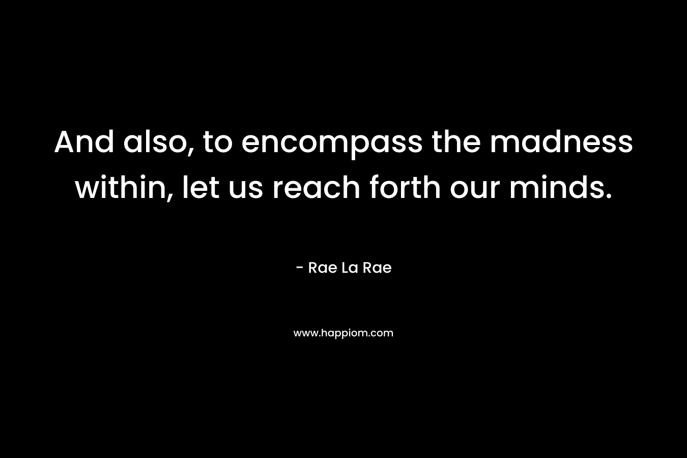 And also, to encompass the madness within, let us reach forth our minds. – Rae La Rae