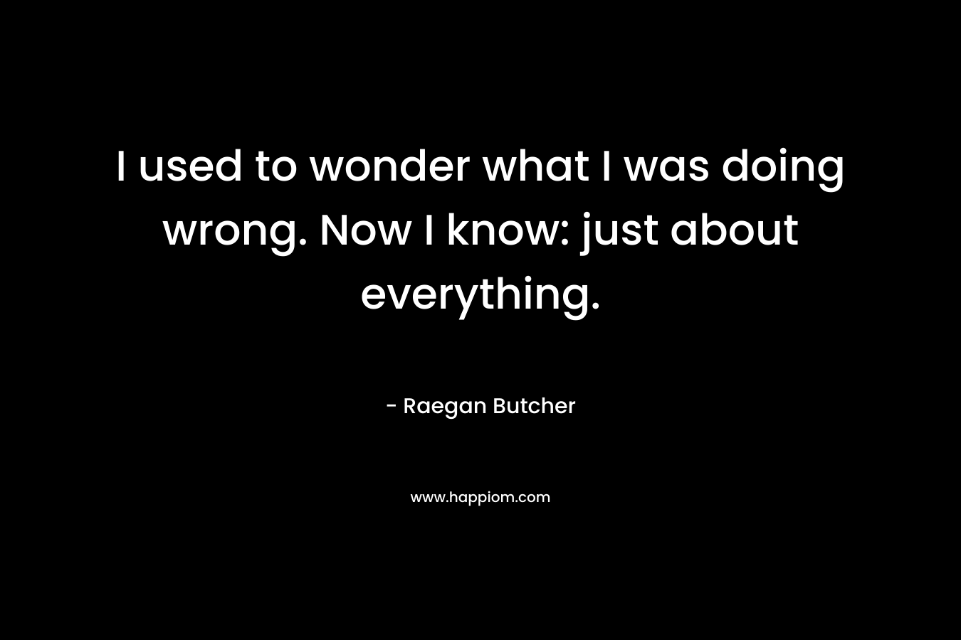 I used to wonder what I was doing wrong. Now I know: just about everything.