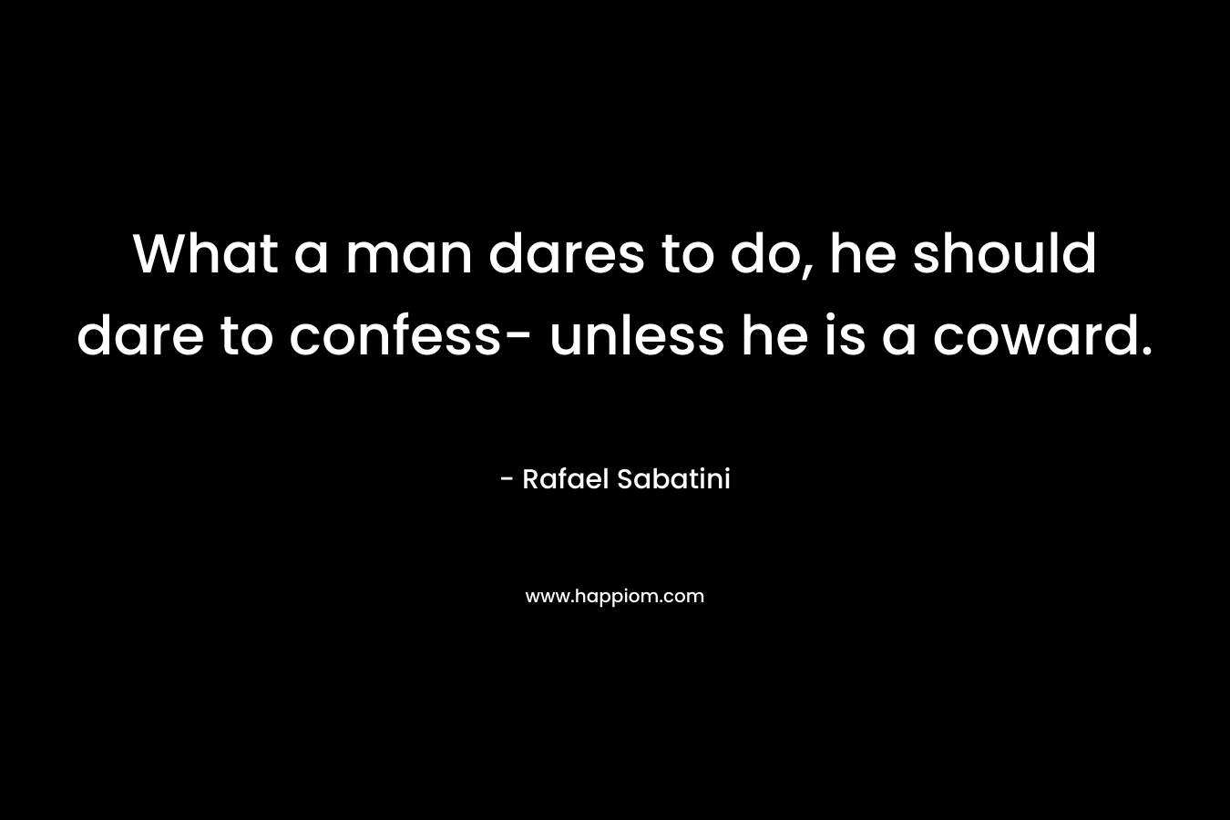 What a man dares to do, he should dare to confess- unless he is a coward. – Rafael Sabatini