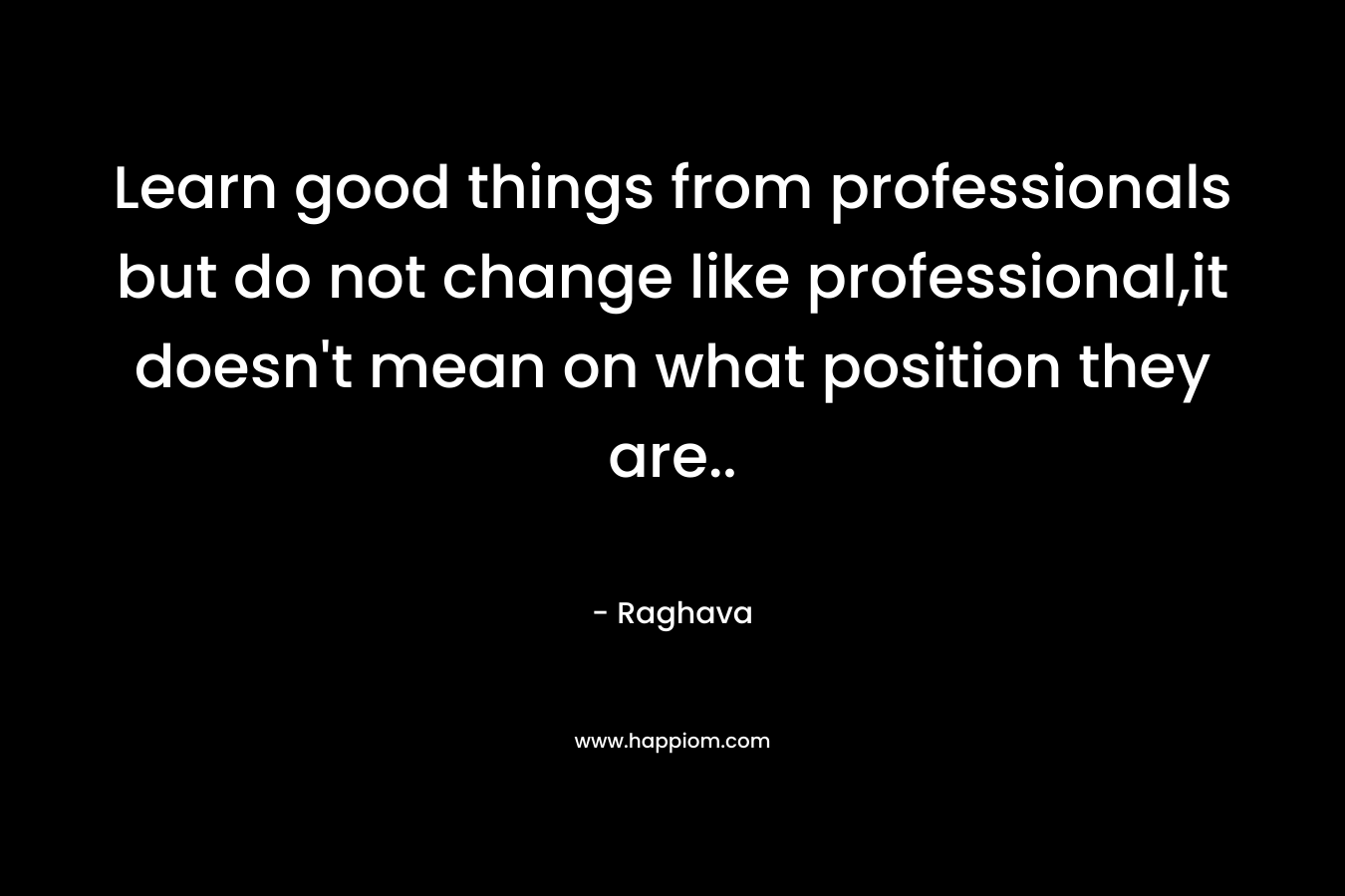 Learn good things from professionals but do not change like professional,it doesn’t mean on what position they are.. – Raghava