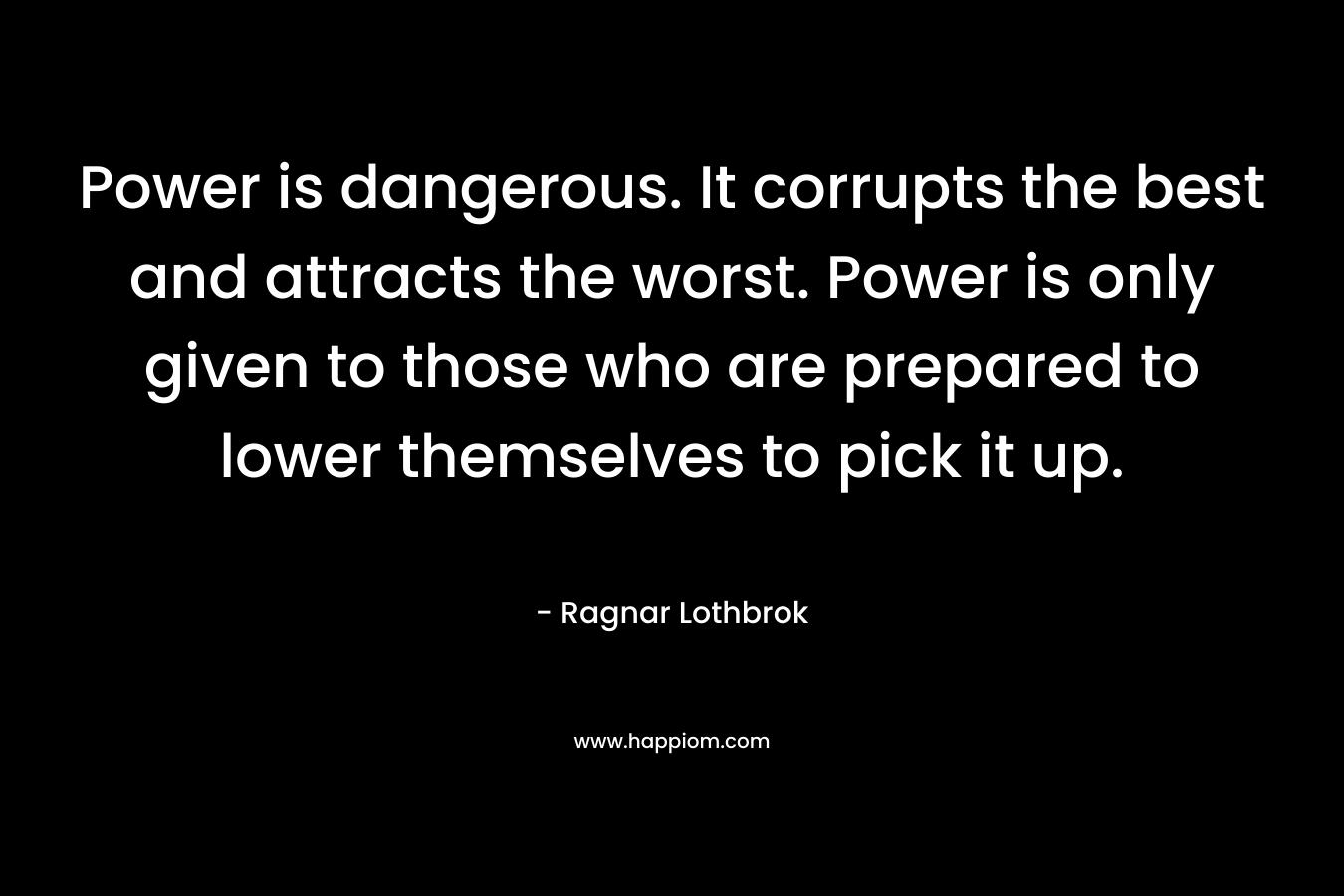 Power is dangerous. It corrupts the best and attracts the worst. Power is only given to those who are prepared to lower themselves to pick it up. – Ragnar Lothbrok