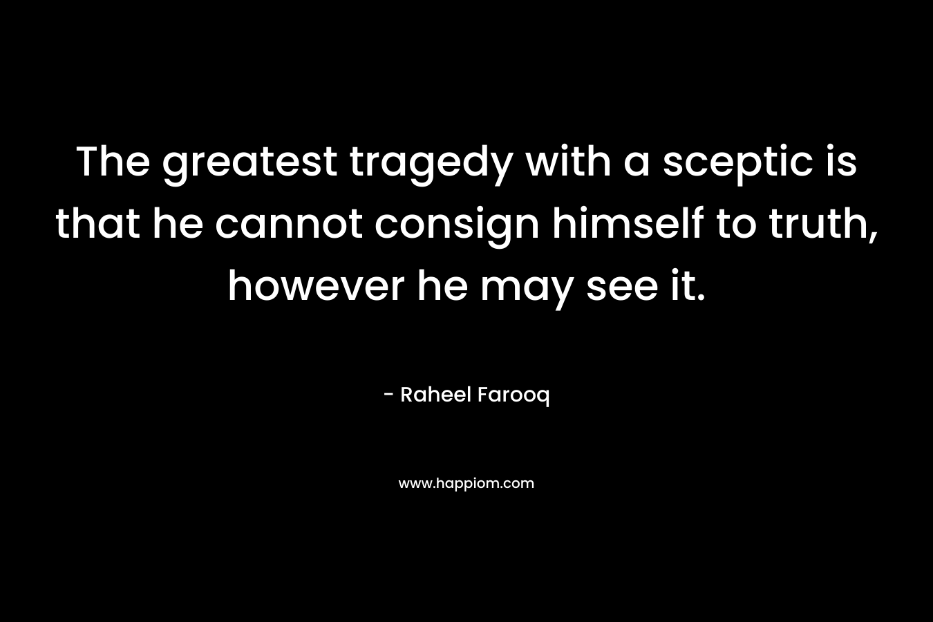 The greatest tragedy with a sceptic is that he cannot consign himself to truth, however he may see it.