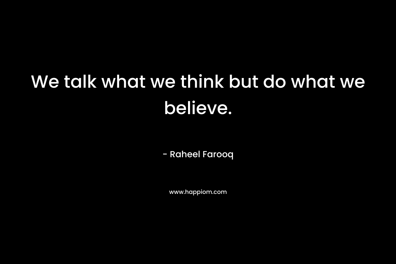 We talk what we think but do what we believe.