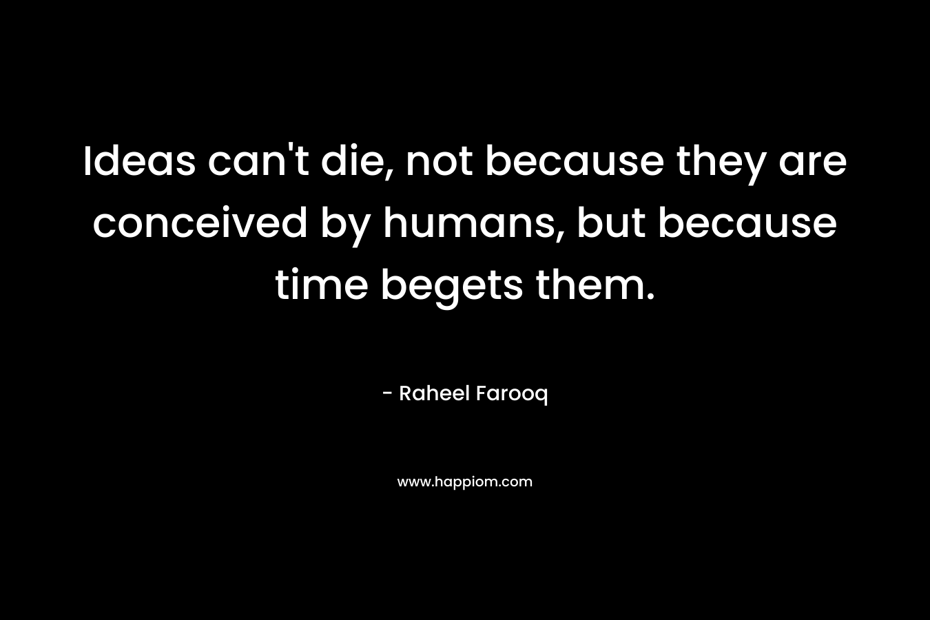 Ideas can’t die, not because they are conceived by humans, but because time begets them. – Raheel Farooq