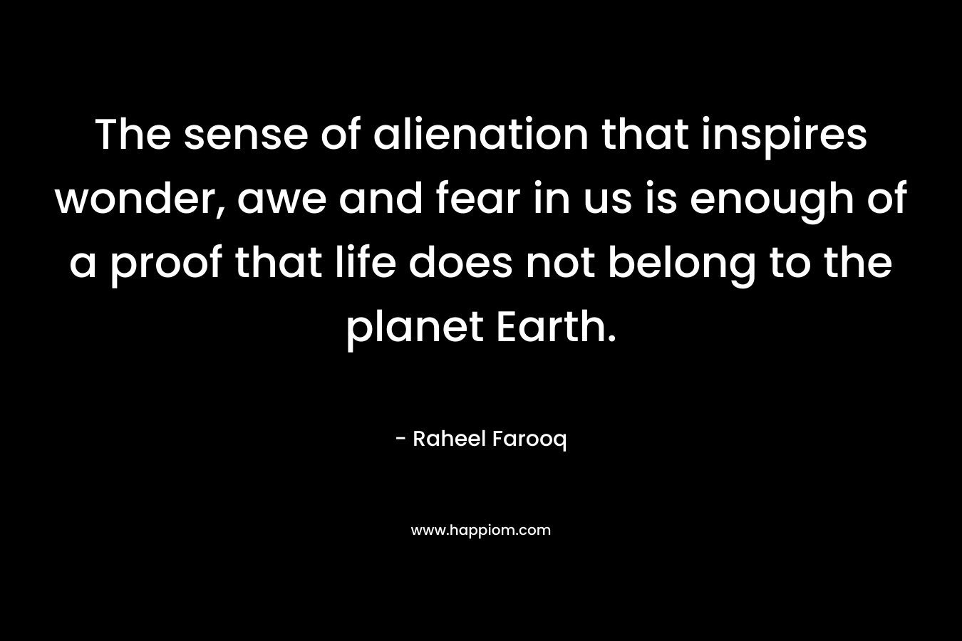 The sense of alienation that inspires wonder, awe and fear in us is enough of a proof that life does not belong to the planet Earth. – Raheel Farooq
