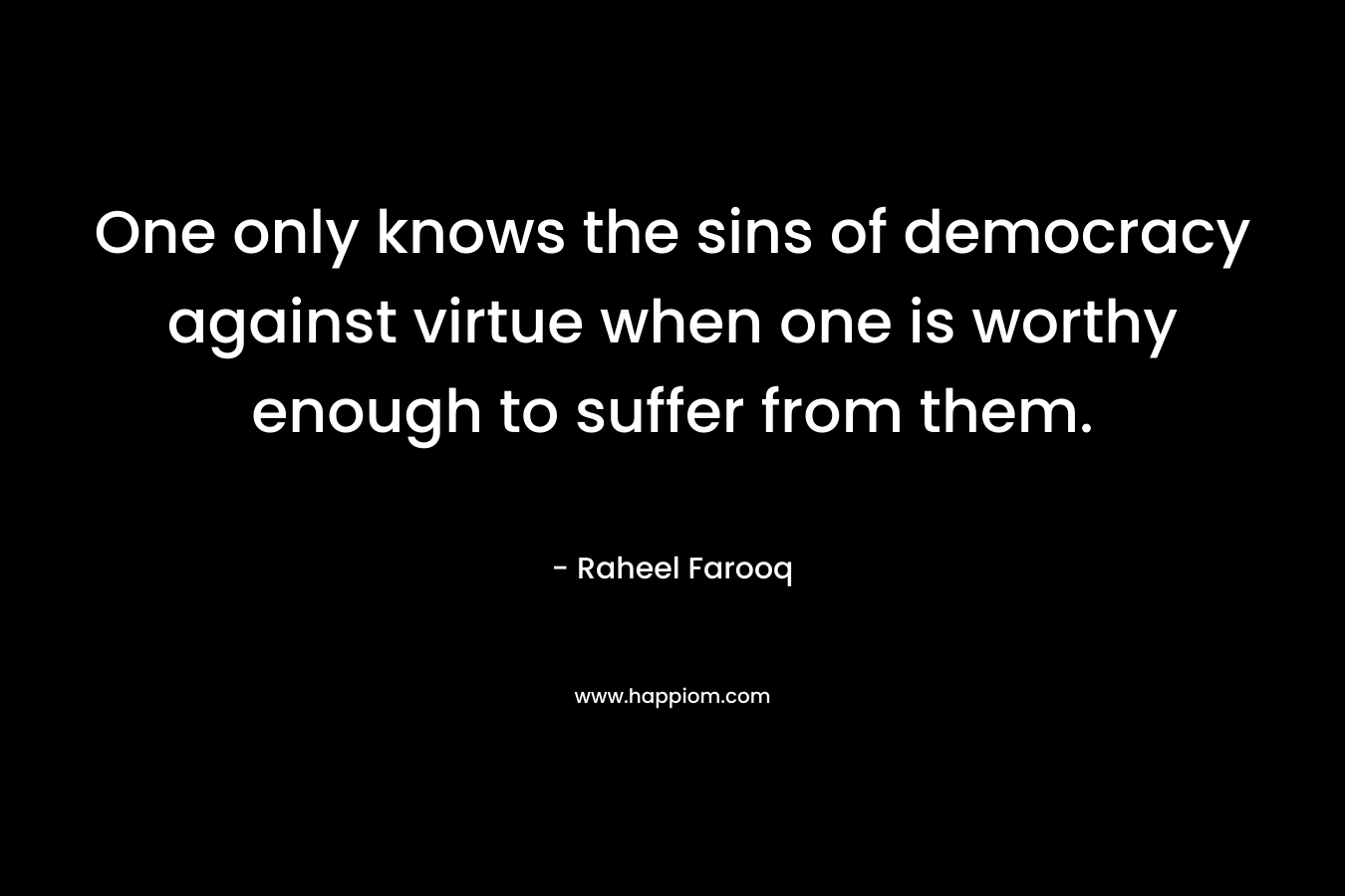 One only knows the sins of democracy against virtue when one is worthy enough to suffer from them. – Raheel Farooq
