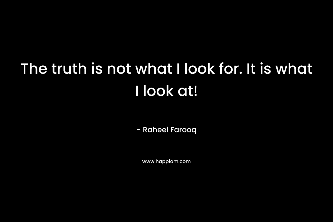 The truth is not what I look for. It is what I look at! – Raheel Farooq