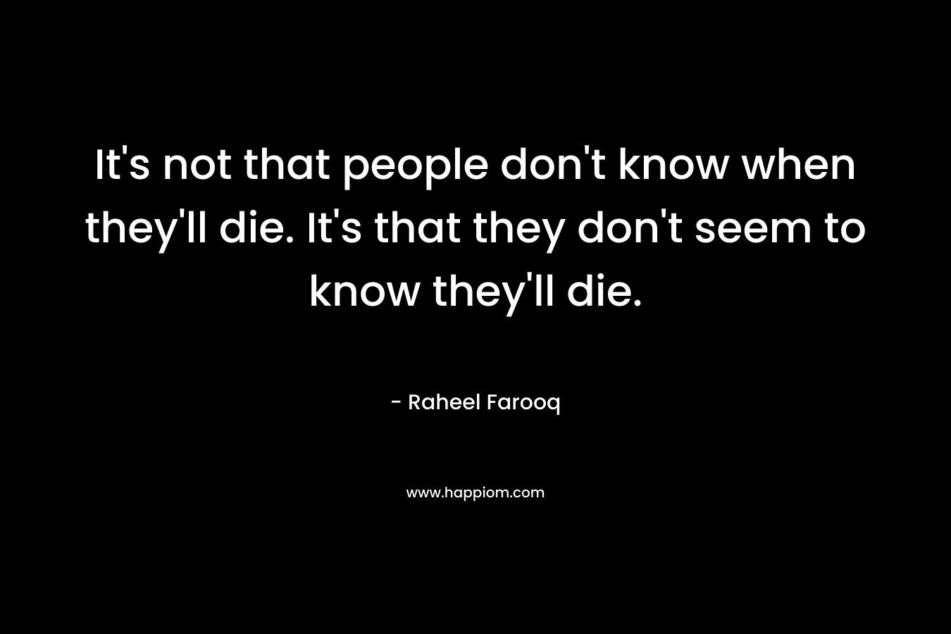 It’s not that people don’t know when they’ll die. It’s that they don’t seem to know they’ll die. – Raheel Farooq