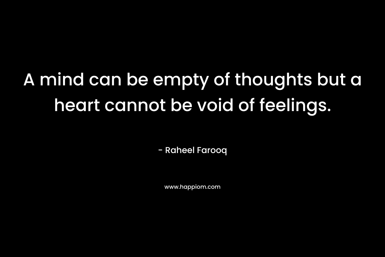 A mind can be empty of thoughts but a heart cannot be void of feelings.