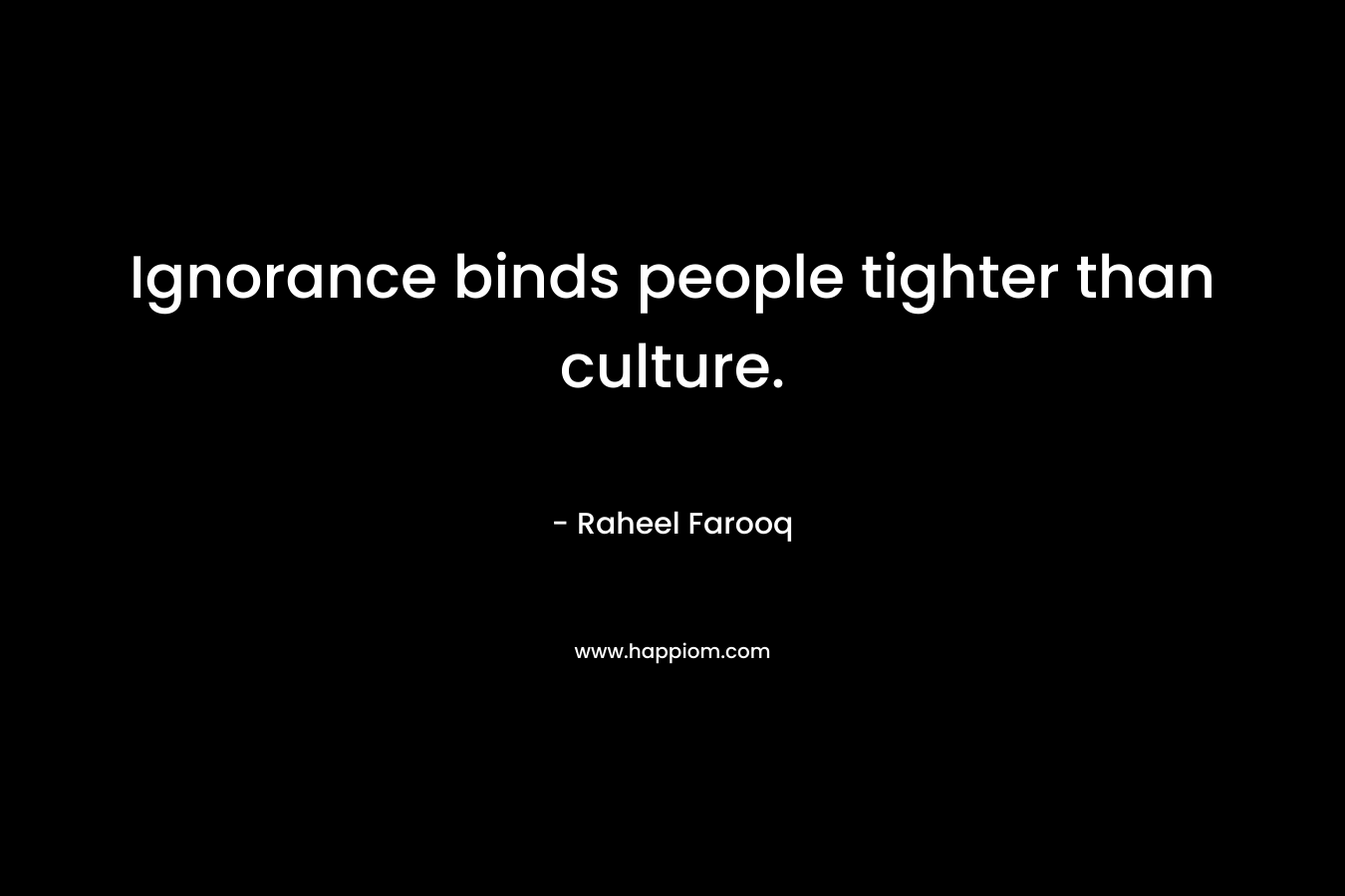 Ignorance binds people tighter than culture. – Raheel Farooq