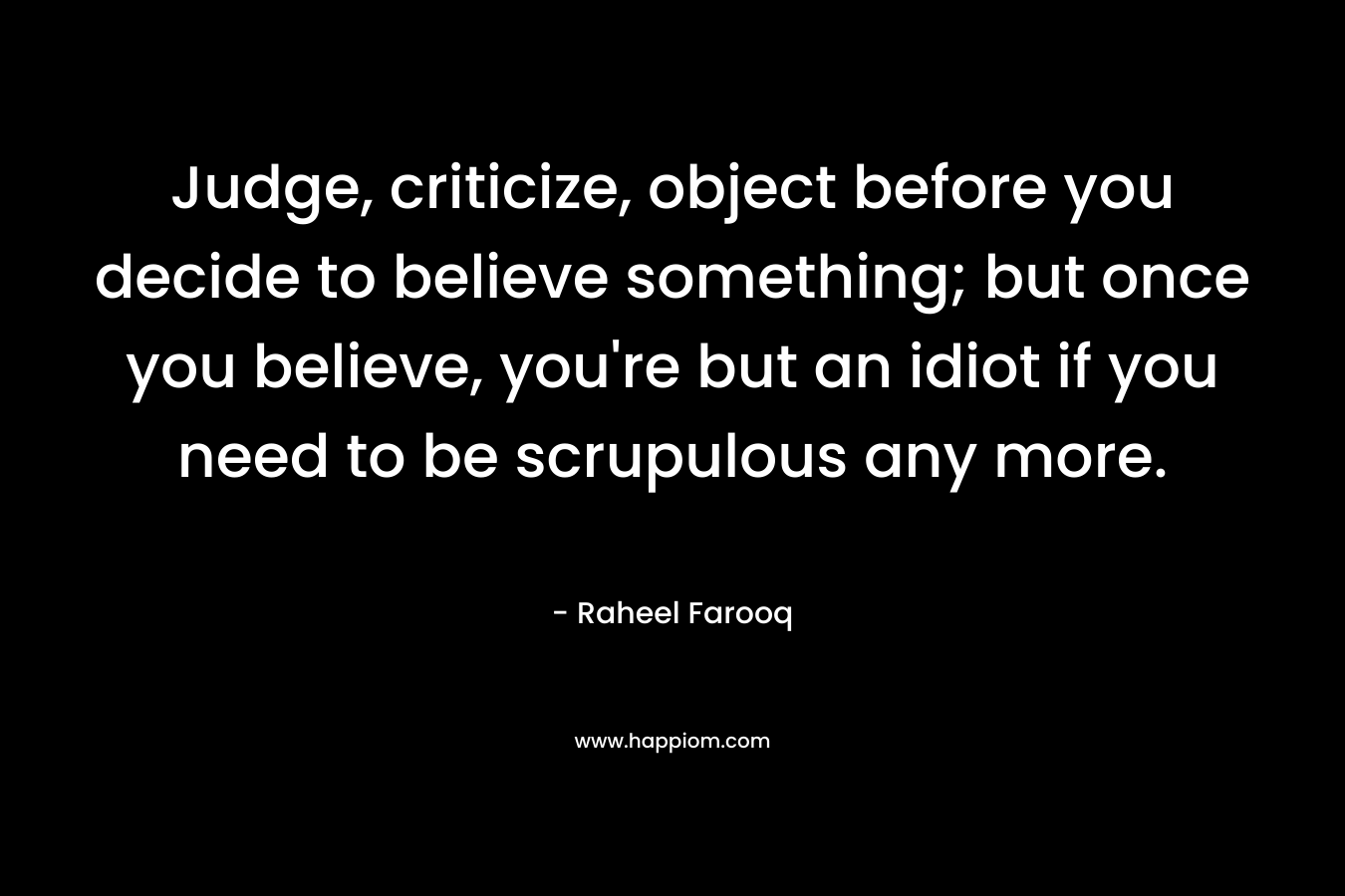 Judge, criticize, object before you decide to believe something; but once you believe, you're but an idiot if you need to be scrupulous any more.