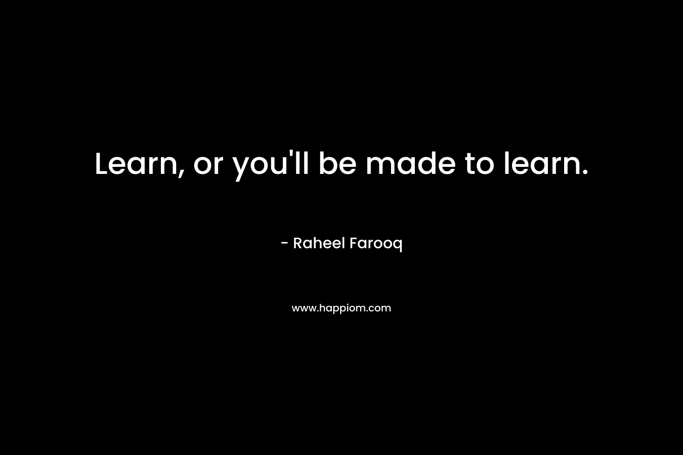 Learn, or you’ll be made to learn. – Raheel Farooq