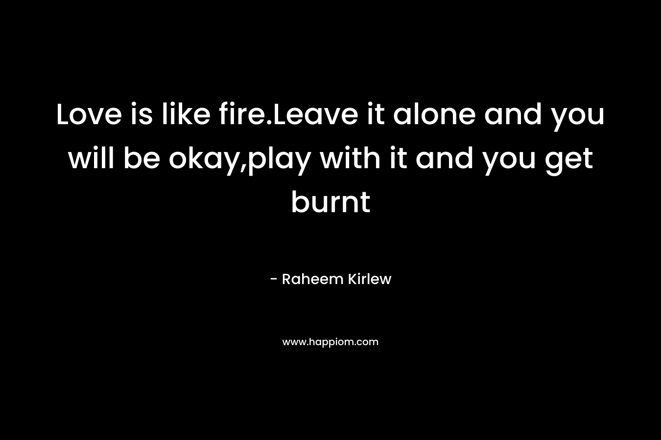 Love is like fire.Leave it alone and you will be okay,play with it and you get burnt – Raheem Kirlew