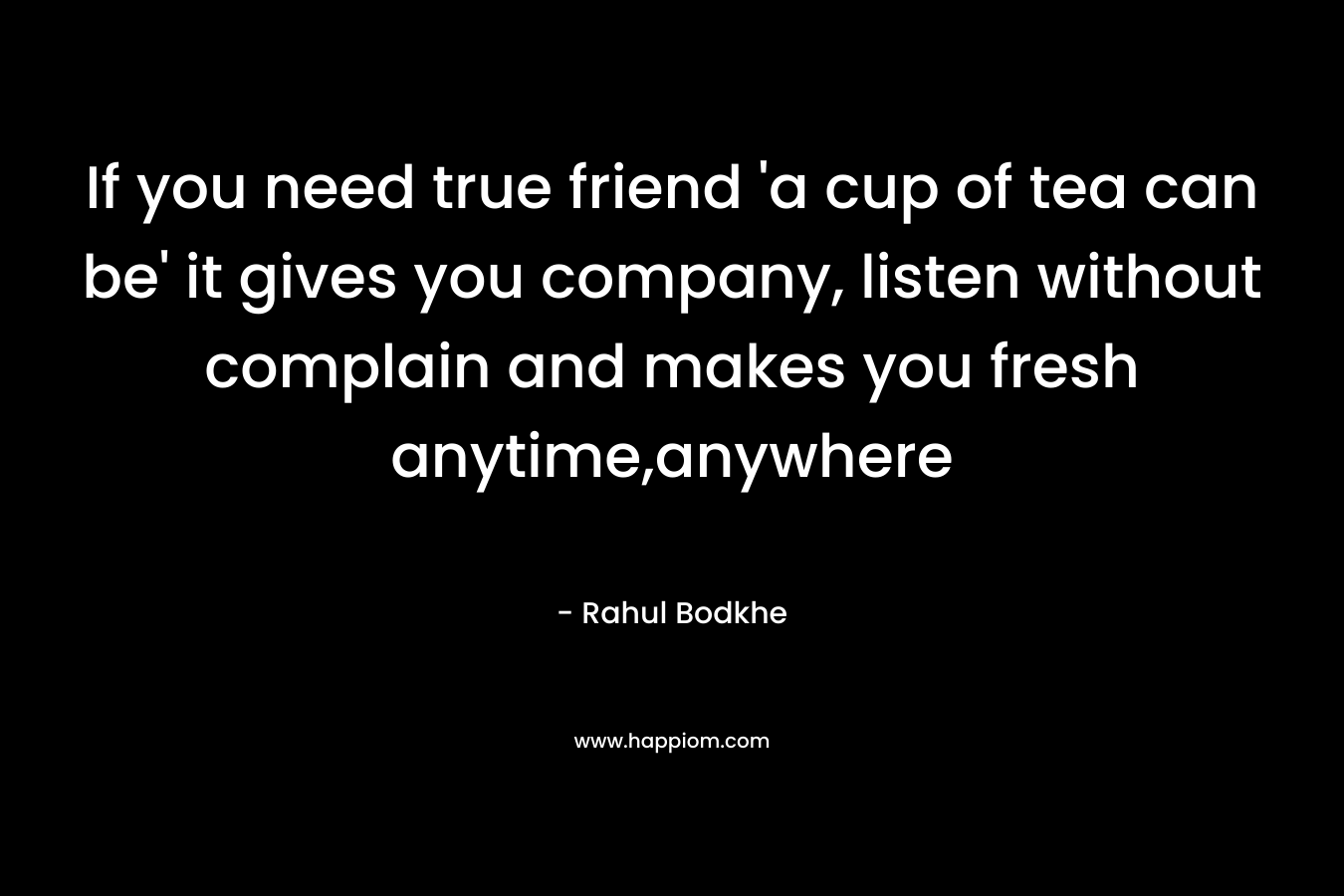 If you need true friend 'a cup of tea can be' it gives you company, listen without complain and makes you fresh anytime,anywhere