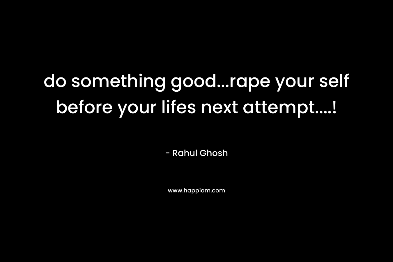 do something good...rape your self before your lifes next attempt....!