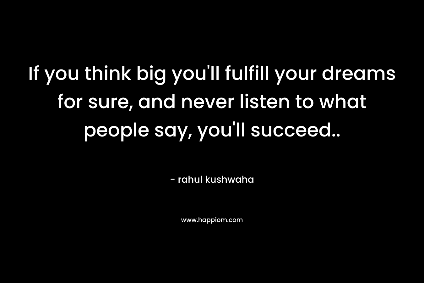 If you think big you'll fulfill your dreams for sure, and never listen to what people say, you'll succeed..